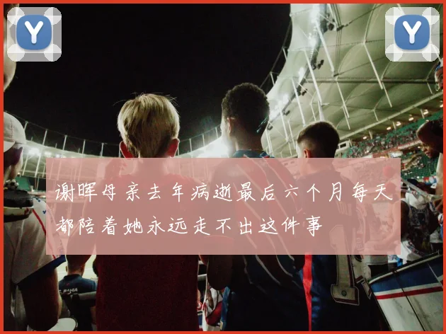 谢晖母亲去年病逝最后六个月每天都陪着她永远走不出这件事