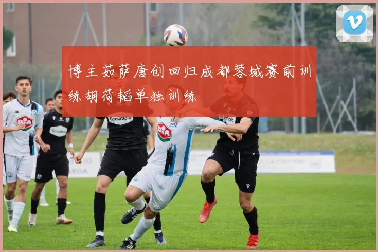 博主茹萨唐创回归成都蓉城赛前训练胡荷韬单独训练
