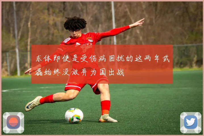 东体即使是受伤病困扰的这两年武磊始终没放弃为国出战